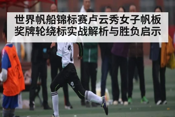世界帆船锦标赛卢云秀女子帆板奖牌轮绕标实战解析与胜负启示